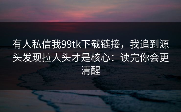 有人私信我99tk下载链接,我追到源头发现拉人头才是核心:读完你会更清醒 有人私信我99tk下载链接,我追到源头发现拉人头才是核心:读完你会更清醒