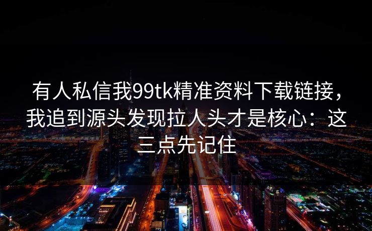 有人私信我99tk精准资料下载链接，我追到源头发现拉人头才是核心：这三点先记住