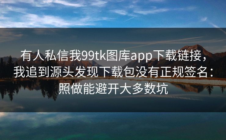 有人私信我99tk图库app下载链接，我追到源头发现下载包没有正规签名：照做能避开大多数坑