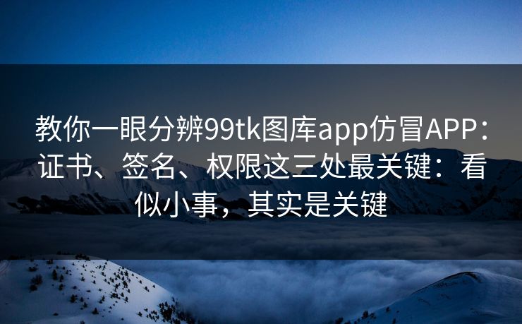 教你一眼分辨99tk图库app仿冒APP：证书、签名、权限这三处最关键：看似小事，其实是关键