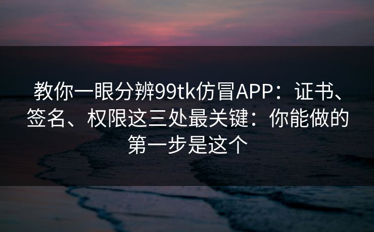 教你一眼分辨99tk仿冒APP：证书、签名、权限这三处最关键：你能做的第一步是这个