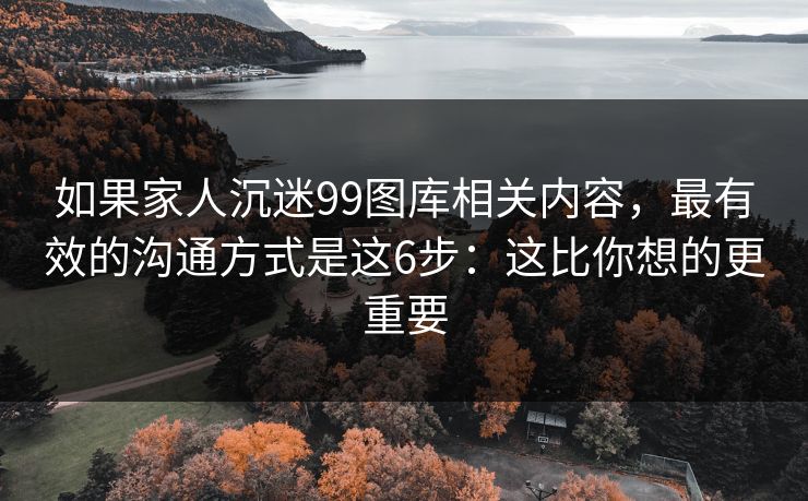 如果家人沉迷99图库相关内容，最有效的沟通方式是这6步：这比你想的更重要