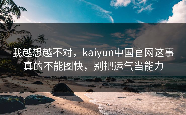 我越想越不对，kaiyun中国官网这事真的不能图快，别把运气当能力