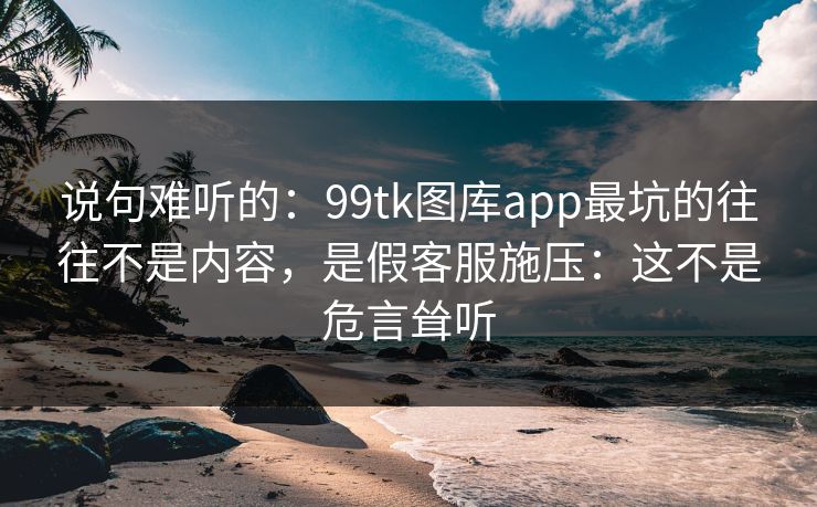 说句难听的：99tk图库app最坑的往往不是内容，是假客服施压：这不是危言耸听