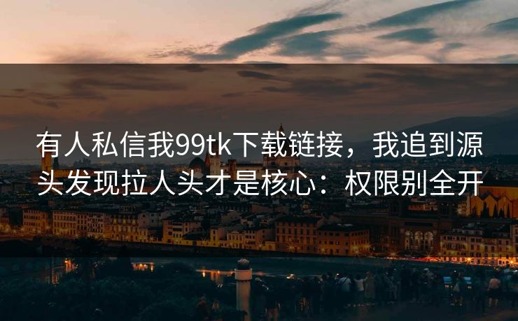 有人私信我99tk下载链接，我追到源头发现拉人头才是核心：权限别全开