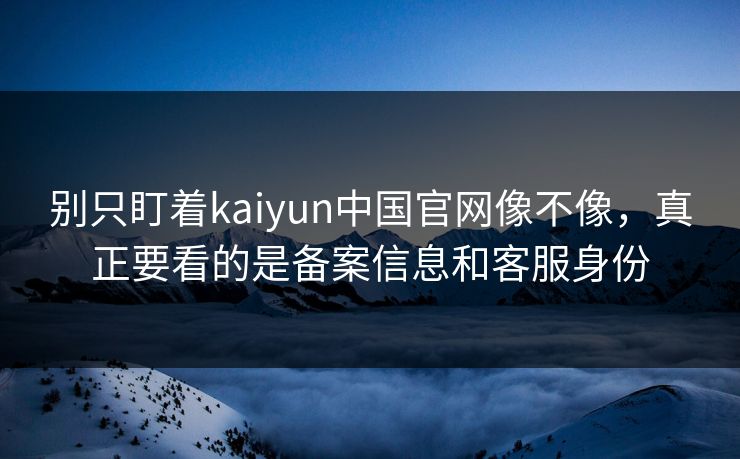 别只盯着kaiyun中国官网像不像，真正要看的是备案信息和客服身份