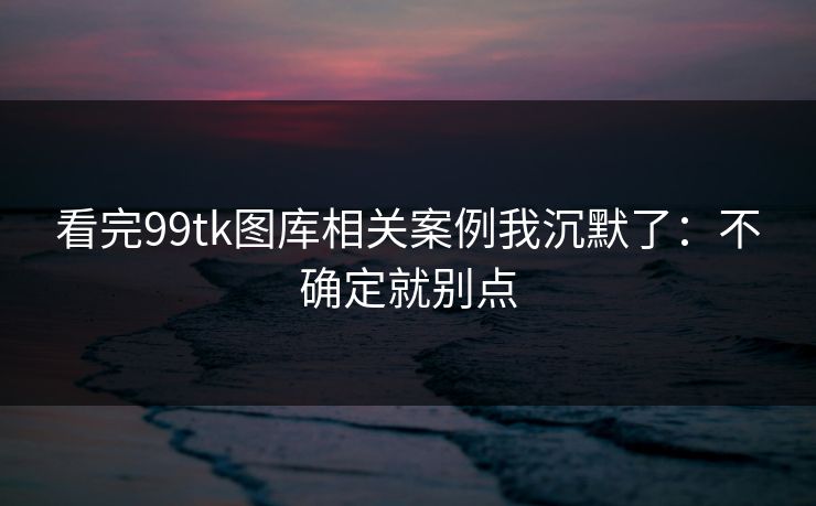看完99tk图库相关案例我沉默了：不确定就别点