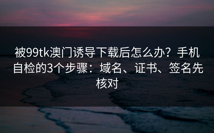 被99tk澳门诱导下载后怎么办？手机自检的3个步骤：域名、证书、签名先核对