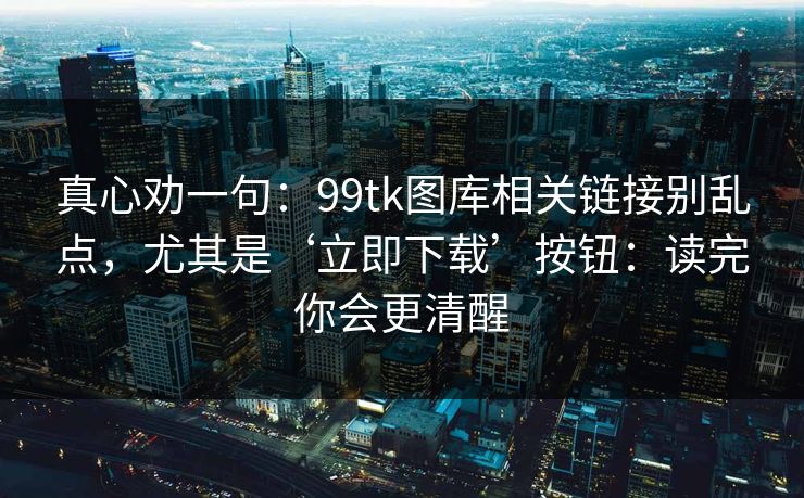 真心劝一句：99tk图库相关链接别乱点，尤其是‘立即下载’按钮：读完你会更清醒