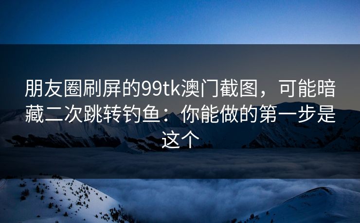 朋友圈刷屏的99tk澳门截图，可能暗藏二次跳转钓鱼：你能做的第一步是这个