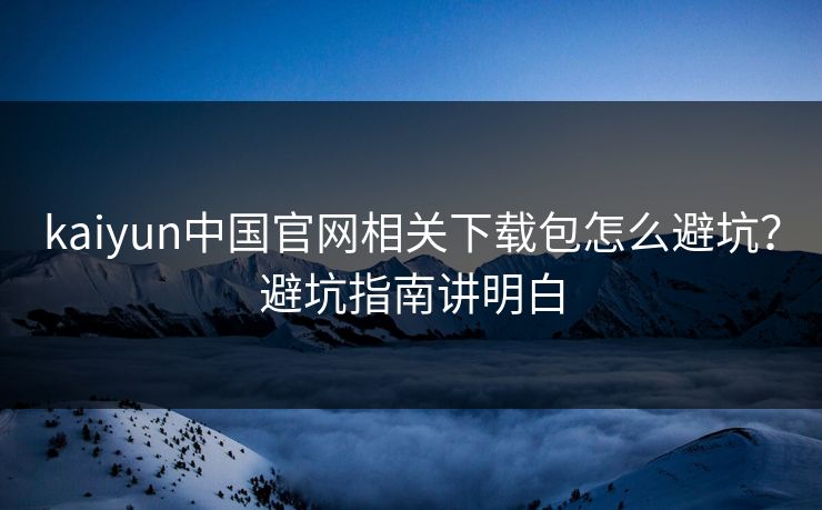 kaiyun中国官网相关下载包怎么避坑？避坑指南讲明白