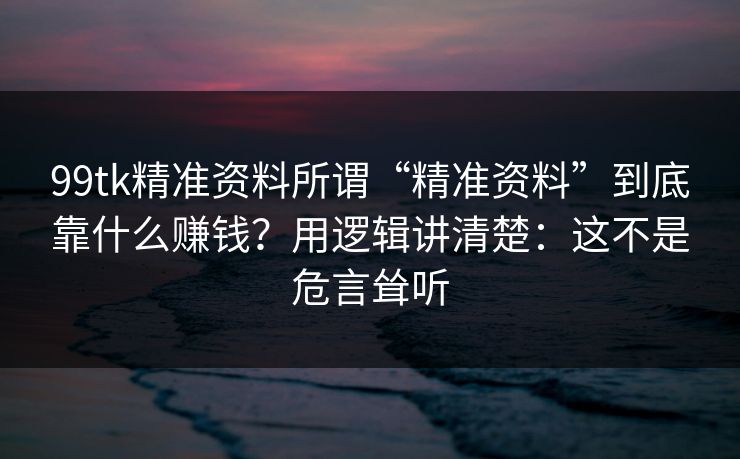 99tk精准资料所谓“精准资料”到底靠什么赚钱？用逻辑讲清楚：这不是危言耸听