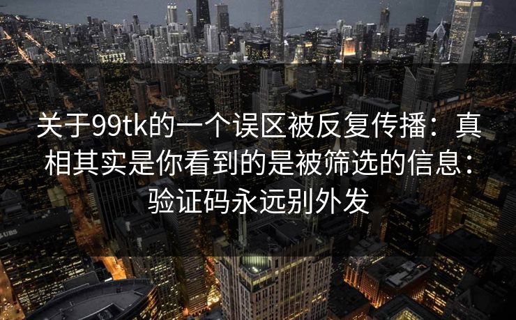 关于99tk的一个误区被反复传播:真相其实是你看到的是被筛选的信息:验证码永远别外发 关于99tk的一个误区被反复传播:真相其实是你看到的是被筛选的信息:验证码永远别外发